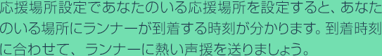 応援場所設定であなたのいる応援場所を設定すると、あなたのいる場所にランナーが到着する時刻が分かります。到着時刻に合わせて、ランナーに熱い声援を送りましょう。