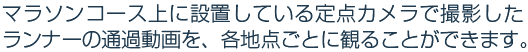 マラソンコース上に設置している定点カメラで撮影したランナーの通過動画を、各地点ごとに観ることができます。※15km、25km、35km、Finish(2方向)の4地点の通過動画を視聴可能です。